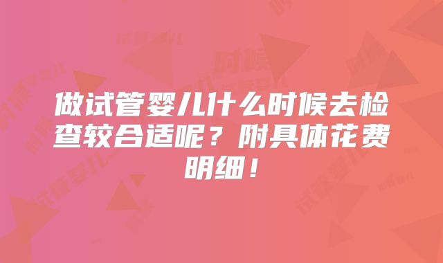 做试管婴儿什么时候去检查较合适呢?附具体花费明细!