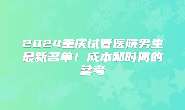 2024重庆试管医院男生最新名单！成本和时间的参考