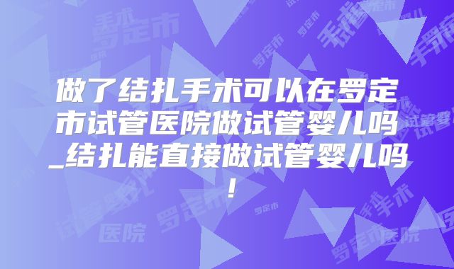做了结扎手术可以在罗定市试管医院做试管婴儿吗_结扎能直接做试管婴儿吗！