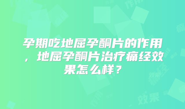 孕期吃地屈孕酮片的作用，地屈孕酮片治疗痛经效果怎么样？