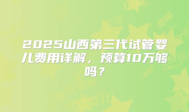 2025山西第三代试管婴儿费用详解,预算10万够吗?