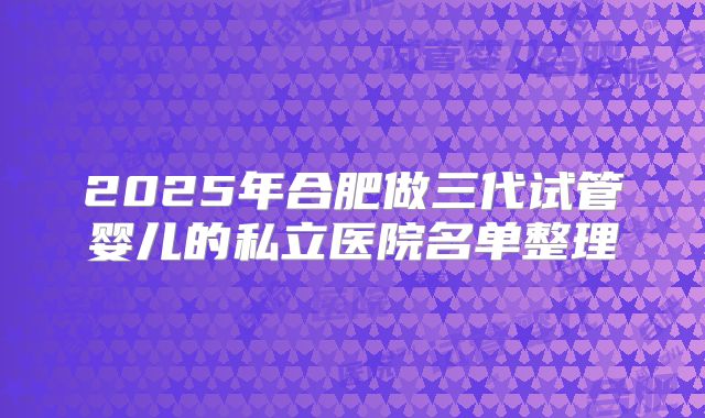 2025年合肥做三代试管婴儿的私立医院名单整理