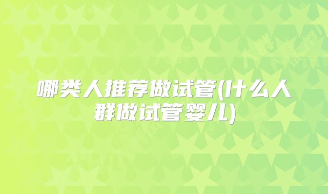 哪类人推荐做试管(什么人群做试管婴儿)