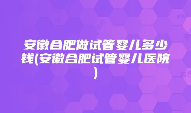 安徽合肥做试管婴儿多少钱(安徽合肥试管婴儿医院)
