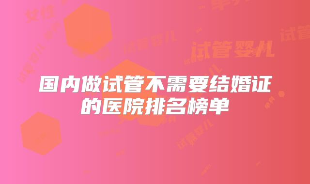 国内做试管不需要结婚证的医院排名榜单