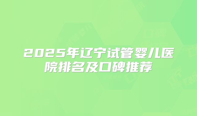 2025年辽宁试管婴儿医院排名及口碑推荐
