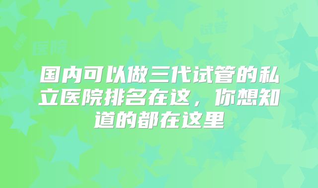 国内可以做三代试管的私立医院排名在这，你想知道的都在这里