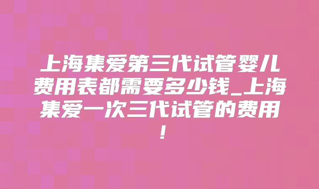 上海集爱第三代试管婴儿费用表都需要多少钱_上海集爱一次三代试管的费用！
