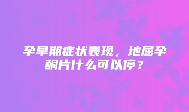 孕早期症状表现,地屈孕酮片什么可以停?