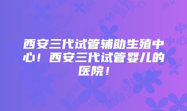 西安三代试管辅助生殖中心!西安三代试管婴儿的医院!