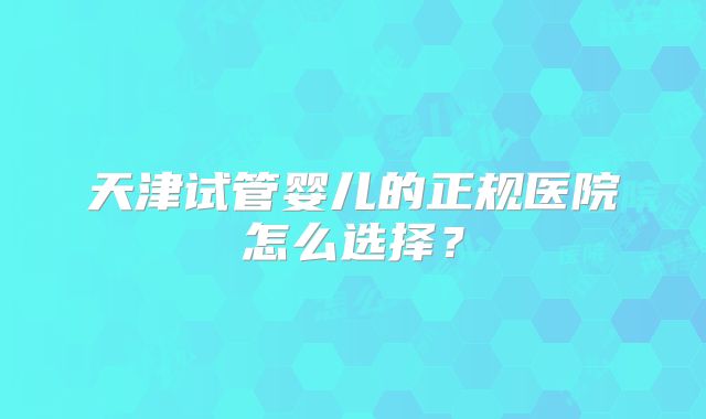 天津试管婴儿的正规医院怎么选择？