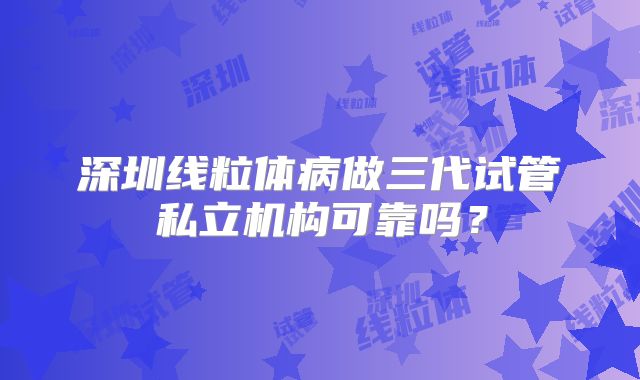 深圳线粒体病做三代试管私立机构可靠吗？