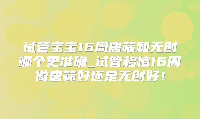 试管宝宝16周唐筛和无创哪个更准确_试管移植16周做唐筛好还是无创好！