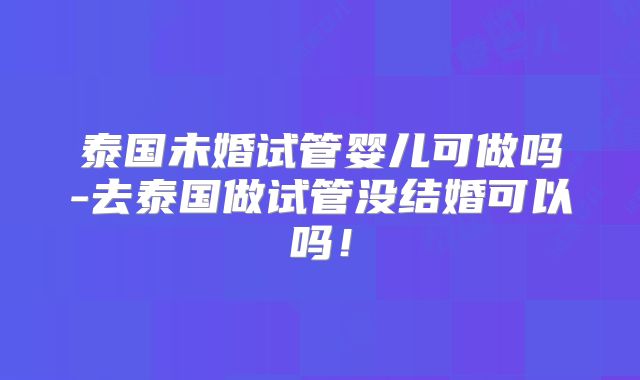 泰国未婚试管婴儿可做吗-去泰国做试管没结婚可以吗！