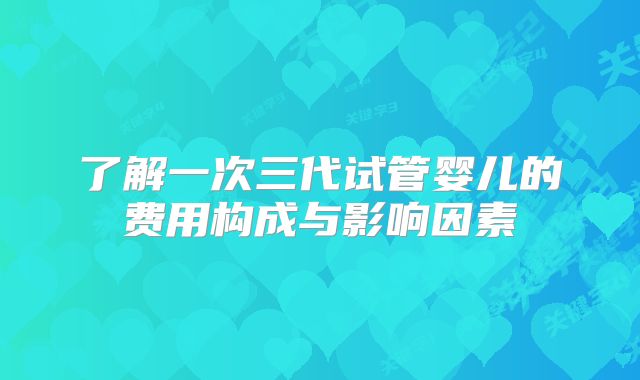 了解一次三代试管婴儿的费用构成与影响因素