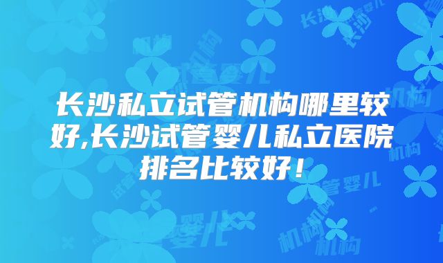 长沙私立试管机构哪里较好,长沙试管婴儿私立医院排名比较好!
