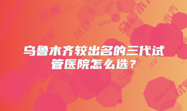 乌鲁木齐较出名的三代试管医院怎么选？