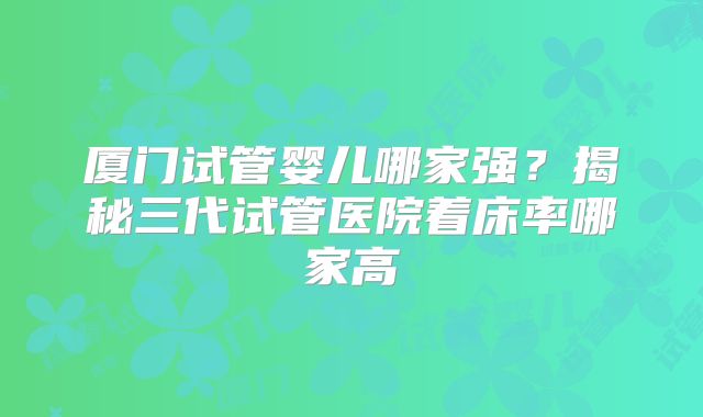 厦门试管婴儿哪家强？揭秘三代试管医院着床率哪家高
