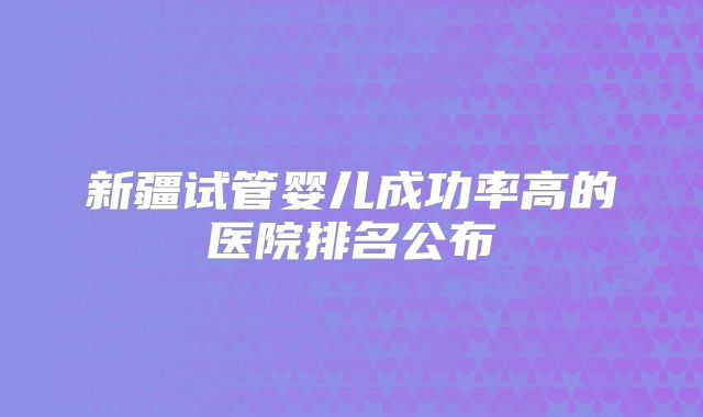 新疆试管婴儿成功率高的医院排名公布