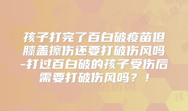 孩子打完了百白破疫苗但膝盖擦伤还要打破伤风吗-打过百白破的孩子受伤后需要打破伤风吗？！