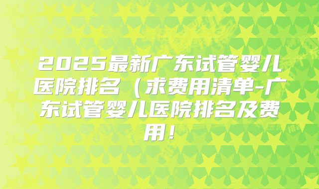 2025最新广东试管婴儿医院排名(求费用清单-广东试管婴儿医院排名及费用!