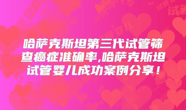 哈萨克斯坦第三代试管筛查癌症准确率,哈萨克斯坦试管婴儿成功案例分享!