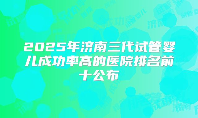 2025年济南三代试管婴儿成功率高的医院排名前十公布