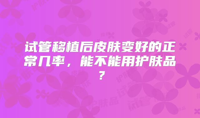 试管移植后皮肤变好的正常几率,能不能用护肤品?