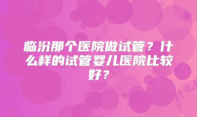 临汾那个医院做试管？什么样的试管婴儿医院比较好？