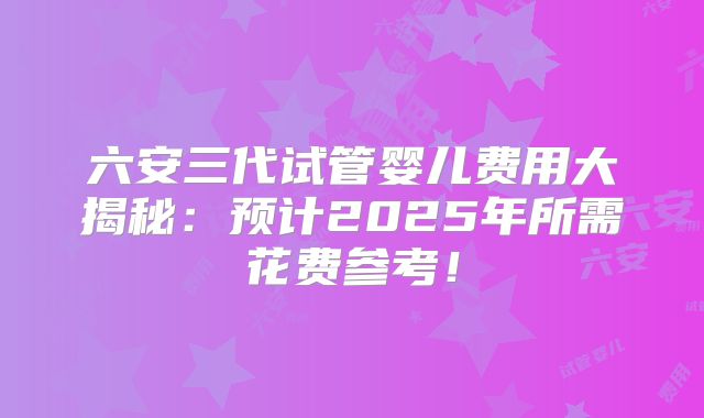 六安三代试管婴儿费用大揭秘：预计2025年所需花费参考！
