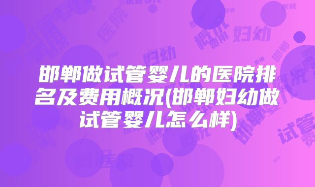 邯郸做试管婴儿的医院排名及费用概况(邯郸妇幼做试管婴儿怎么样)