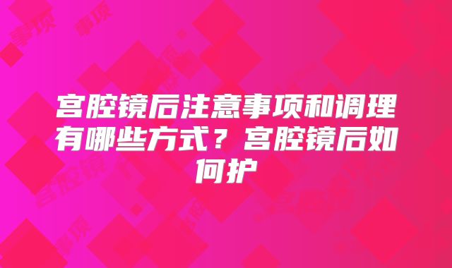 宫腔镜后注意事项和调理有哪些方式？宫腔镜后如何护