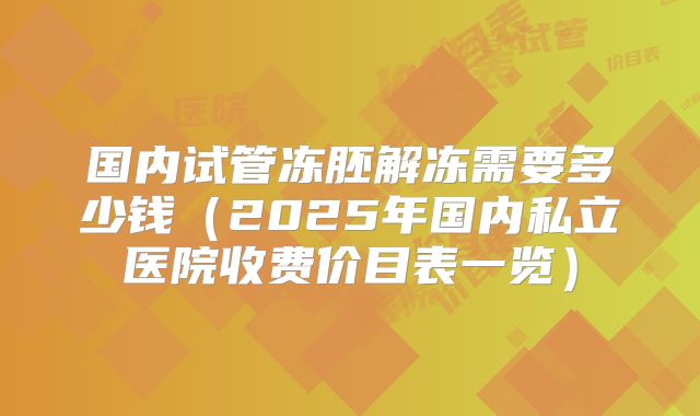 国内试管冻胚解冻需要多少钱（2025年国内私立医院收费价目表一览）