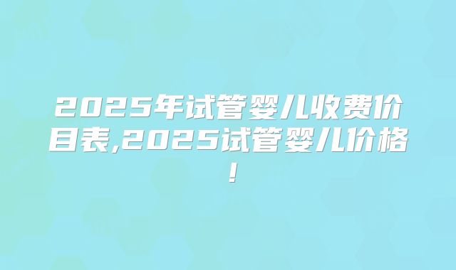 2025年试管婴儿收费价目表,2025试管婴儿价格！
