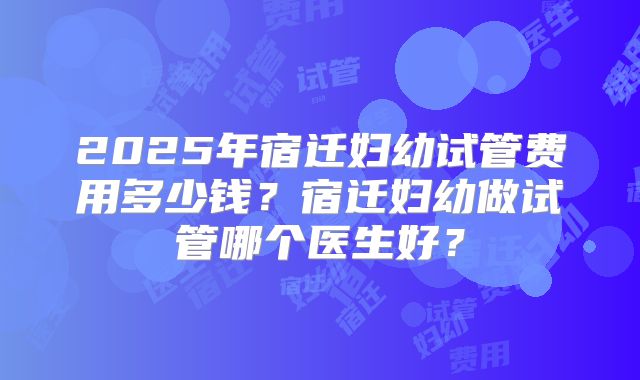 2025年宿迁妇幼试管费用多少钱？宿迁妇幼做试管哪个医生好？