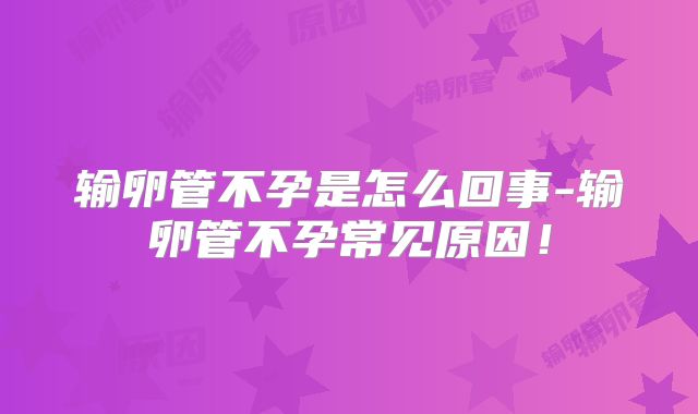 输卵管不孕是怎么回事-输卵管不孕常见原因！