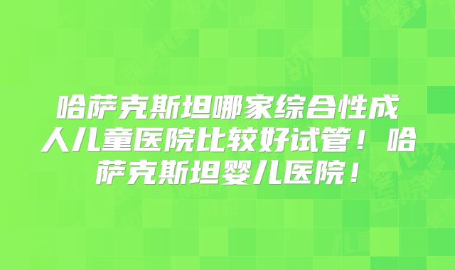 哈萨克斯坦哪家综合性成人儿童医院比较好试管！哈萨克斯坦婴儿医院！