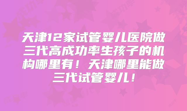 天津12家试管婴儿医院做三代高成功率生孩子的机构哪里有！天津哪里能做三代试管婴儿！