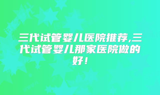 三代试管婴儿医院推荐,三代试管婴儿那家医院做的好！