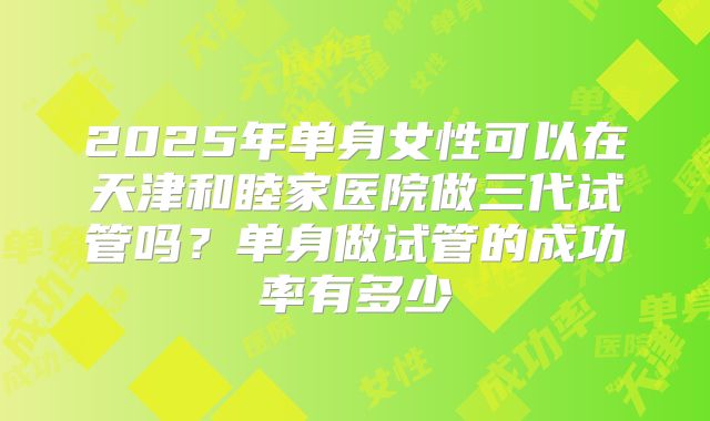 2025年单身女性可以在天津和睦家医院做三代试管吗?单身做试管的成功率有多少