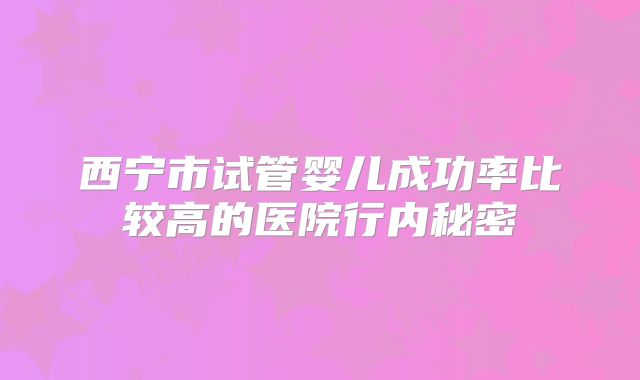 西宁市试管婴儿成功率比较高的医院行内秘密