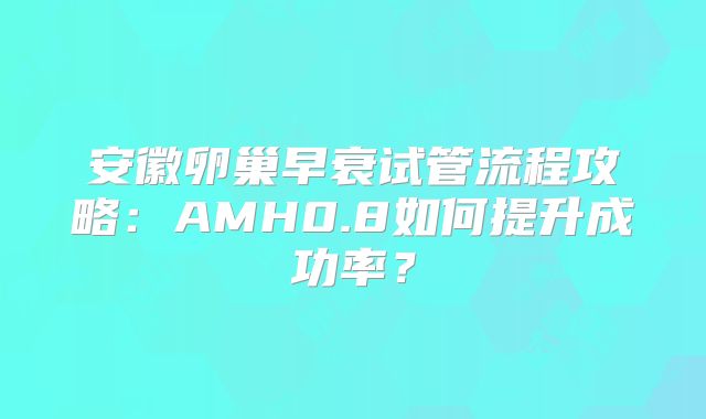 安徽卵巢早衰试管流程攻略:AMH0.8如何提升成功率?