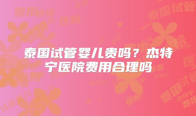 泰国试管婴儿贵吗?杰特宁医院费用合理吗