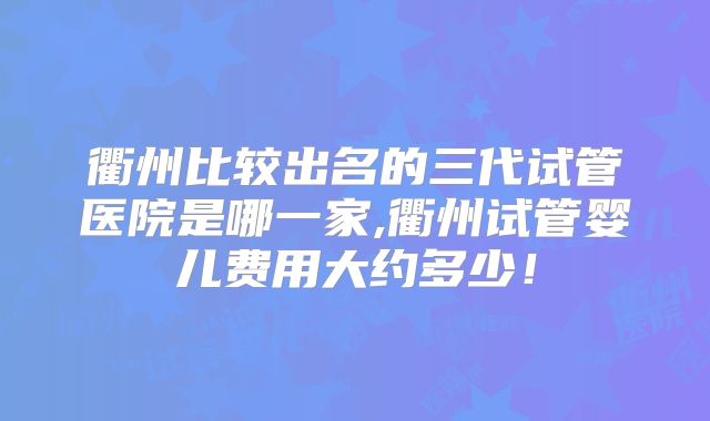 衢州比较出名的三代试管医院是哪一家,衢州试管婴儿费用大约多少！