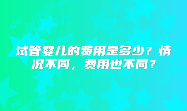 试管婴儿的费用是多少？情况不同，费用也不同？