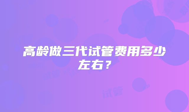 高龄做三代试管费用多少左右？
