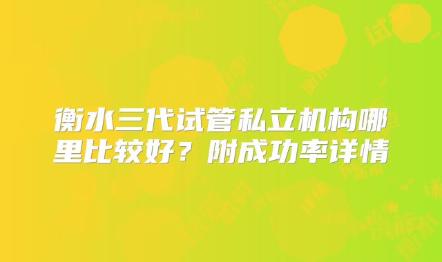衡水三代试管私立机构哪里比较好？附成功率详情