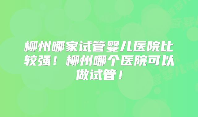 柳州哪家试管婴儿医院比较强!柳州哪个医院可以做试管!