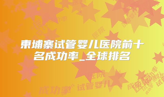 柬埔寨试管婴儿医院前十名成功率_全球排名