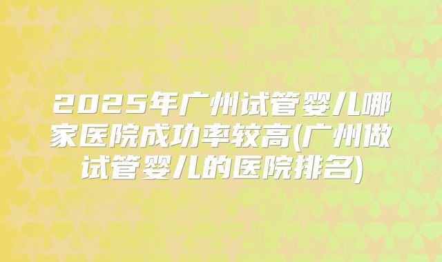 2025年广州试管婴儿哪家医院成功率较高(广州做试管婴儿的医院排名)